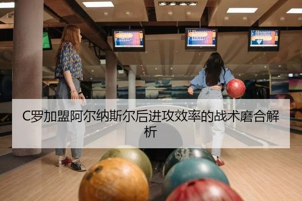 C罗加盟阿尔纳斯尔后进攻效率的战术磨合解析